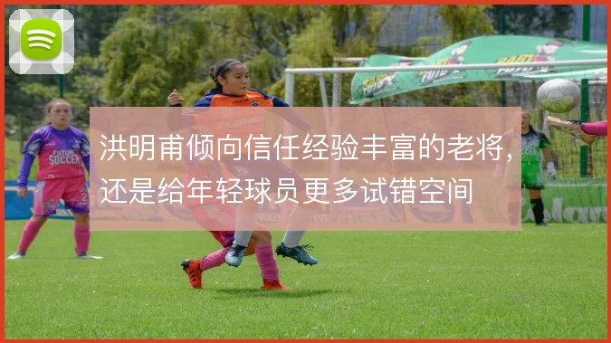 洪明甫倾向信任经验丰富的老将，还是给年轻球员更多试错空间