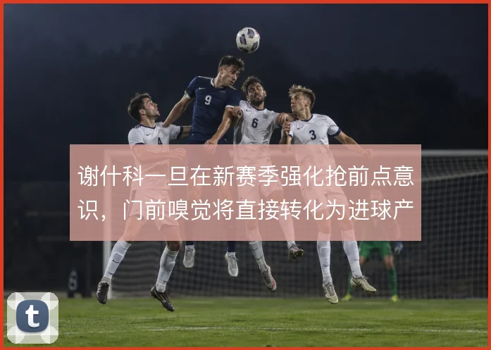 谢什科一旦在新赛季强化抢前点意识，门前嗅觉将直接转化为进球产出