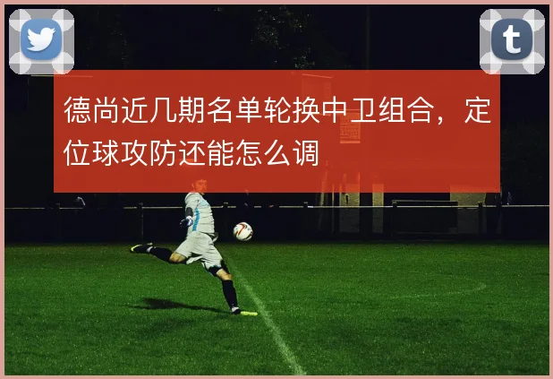 德尚近几期名单轮换中卫组合，定位球攻防还能怎么调