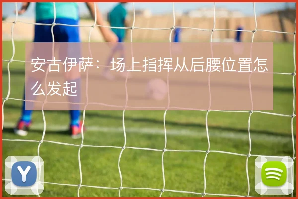 安古伊萨:场上指挥从后腰位置怎么发起