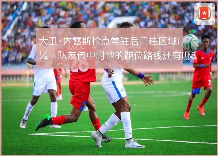 大卫·内雷斯抢点常驻后门柱区域,队友传中时他的跑位路线还有哪些变化