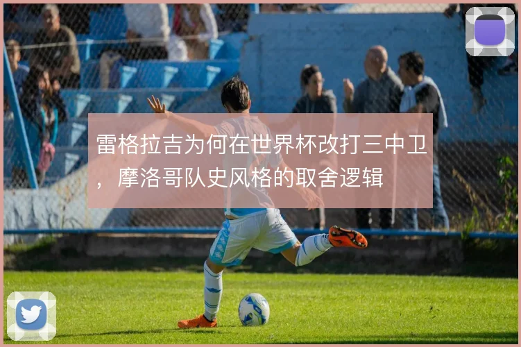 雷格拉吉为何在世界杯改打三中卫，摩洛哥队史风格的取舍逻辑
