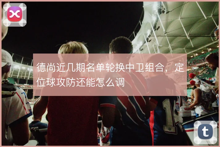 德尚近几期名单轮换中卫组合，定位球攻防还能怎么调