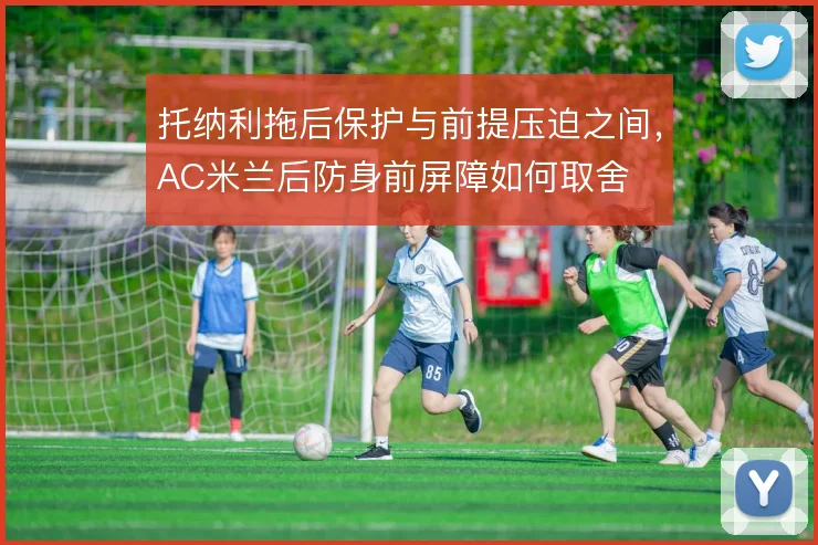 托纳利拖后保护与前提压迫之间，AC米兰后防身前屏障如何取舍