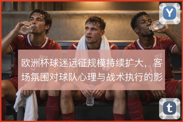 欧洲杯球迷远征规模持续扩大，客场氛围对球队心理与战术执行的影响