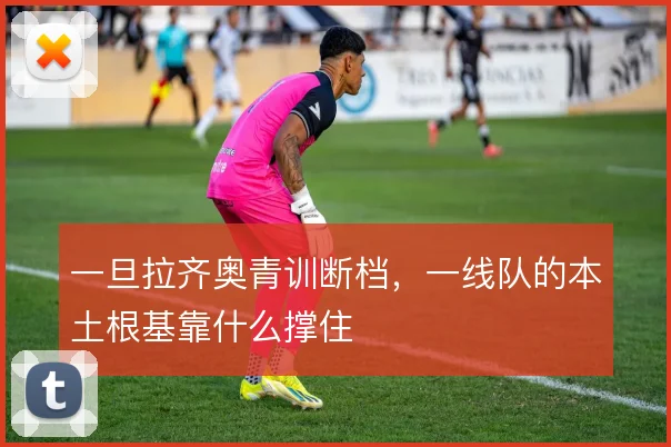 一旦拉齐奥青训断档,一线队的本土根基靠什么撑住