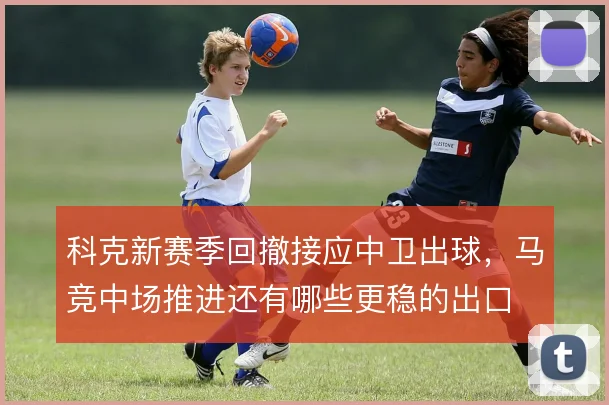 科克新赛季回撤接应中卫出球,马竞中场推进还有哪些更稳的出口