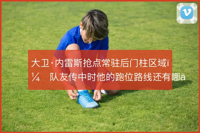 大卫·内雷斯抢点常驻后门柱区域，队友传中时他的跑位路线还有哪些变化