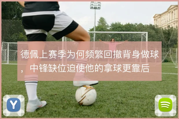 德佩上赛季为何频繁回撤背身做球，中锋缺位迫使他的拿球更靠后