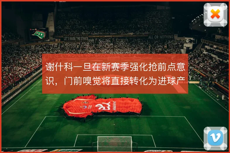 谢什科一旦在新赛季强化抢前点意识，门前嗅觉将直接转化为进球产出