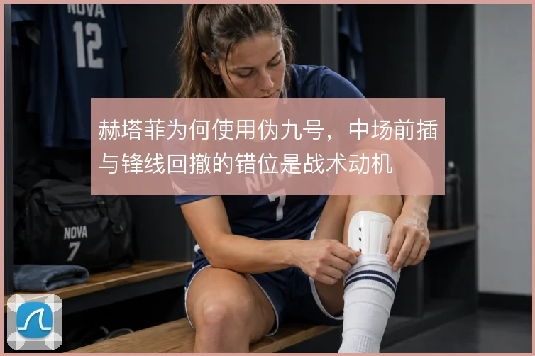 赫塔菲为何使用伪九号，中场前插与锋线回撤的错位是战术动机