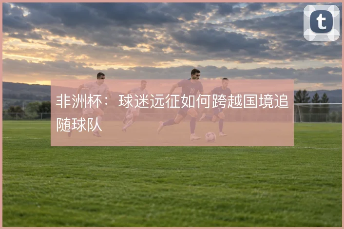 非洲杯:球迷远征如何跨越国境追随球队
