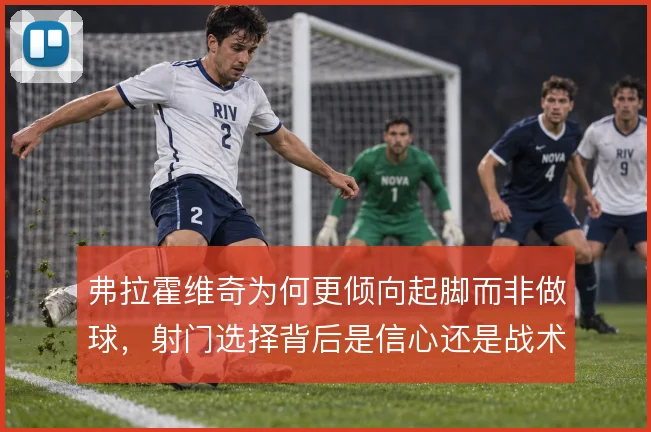 弗拉霍维奇为何更倾向起脚而非做球,射门选择背后是信心还是战术要求