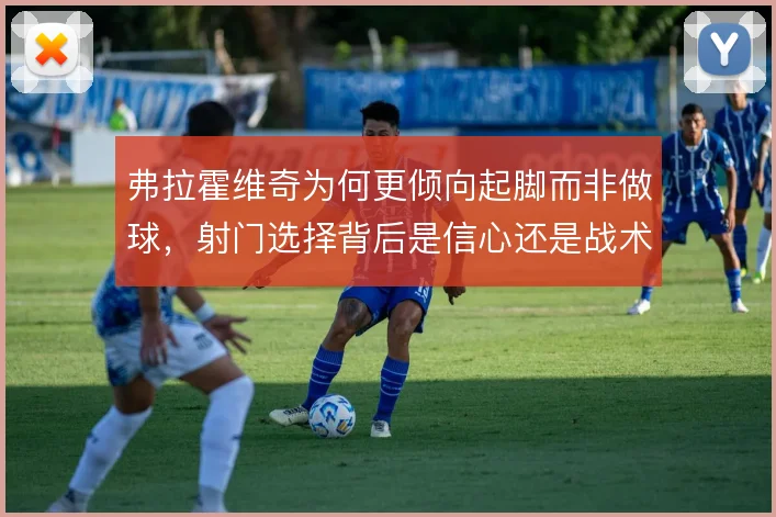 弗拉霍维奇为何更倾向起脚而非做球，射门选择背后是信心还是战术要求