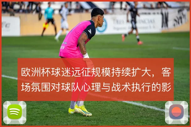 欧洲杯球迷远征规模持续扩大,客场氛围对球队心理与战术执行的影响