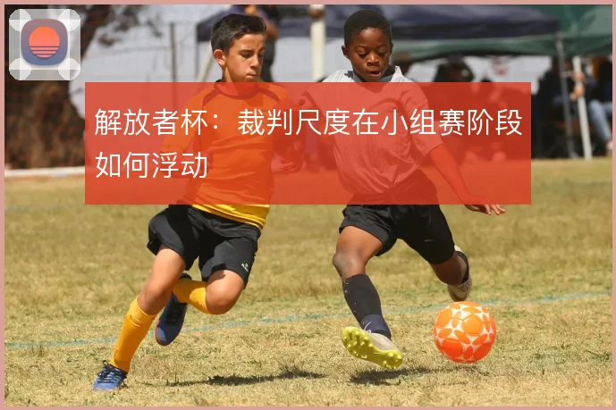 解放者杯:裁判尺度在小组赛阶段如何浮动
