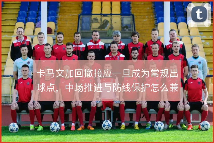 卡马文加回撤接应一旦成为常规出球点，中场推进与防线保护怎么兼顾