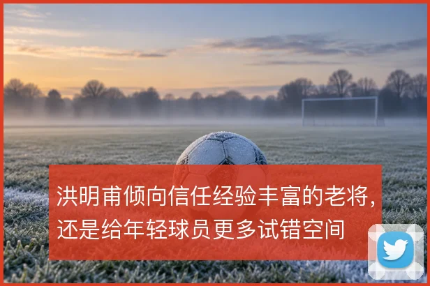 洪明甫倾向信任经验丰富的老将，还是给年轻球员更多试错空间