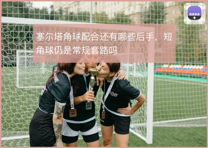 塞尔塔角球配合还有哪些后手，短角球仍是常规套路吗